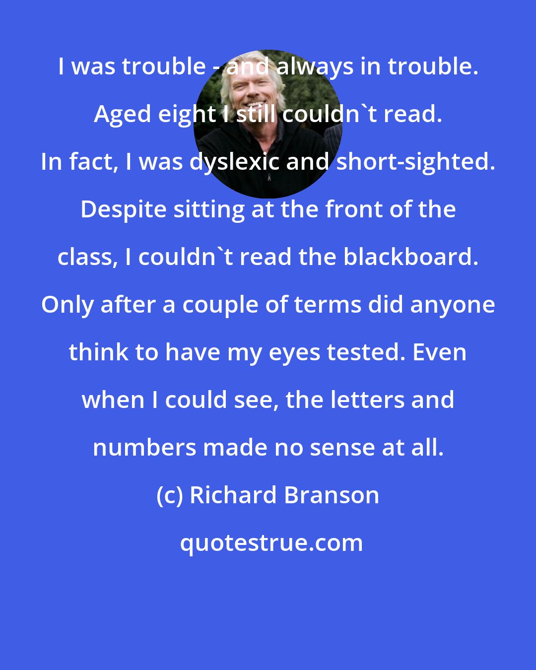 Richard Branson: I was trouble - and always in trouble. Aged eight I still couldn't read. In fact, I was dyslexic and short-sighted. Despite sitting at the front of the class, I couldn't read the blackboard. Only after a couple of terms did anyone think to have my eyes tested. Even when I could see, the letters and numbers made no sense at all.