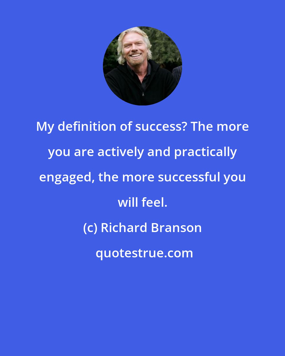 Richard Branson: My definition of success? The more you are actively and practically engaged, the more successful you will feel.