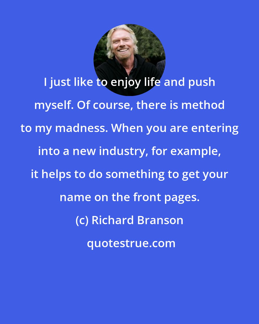 Richard Branson: I just like to enjoy life and push myself. Of course, there is method to my madness. When you are entering into a new industry, for example, it helps to do something to get your name on the front pages.
