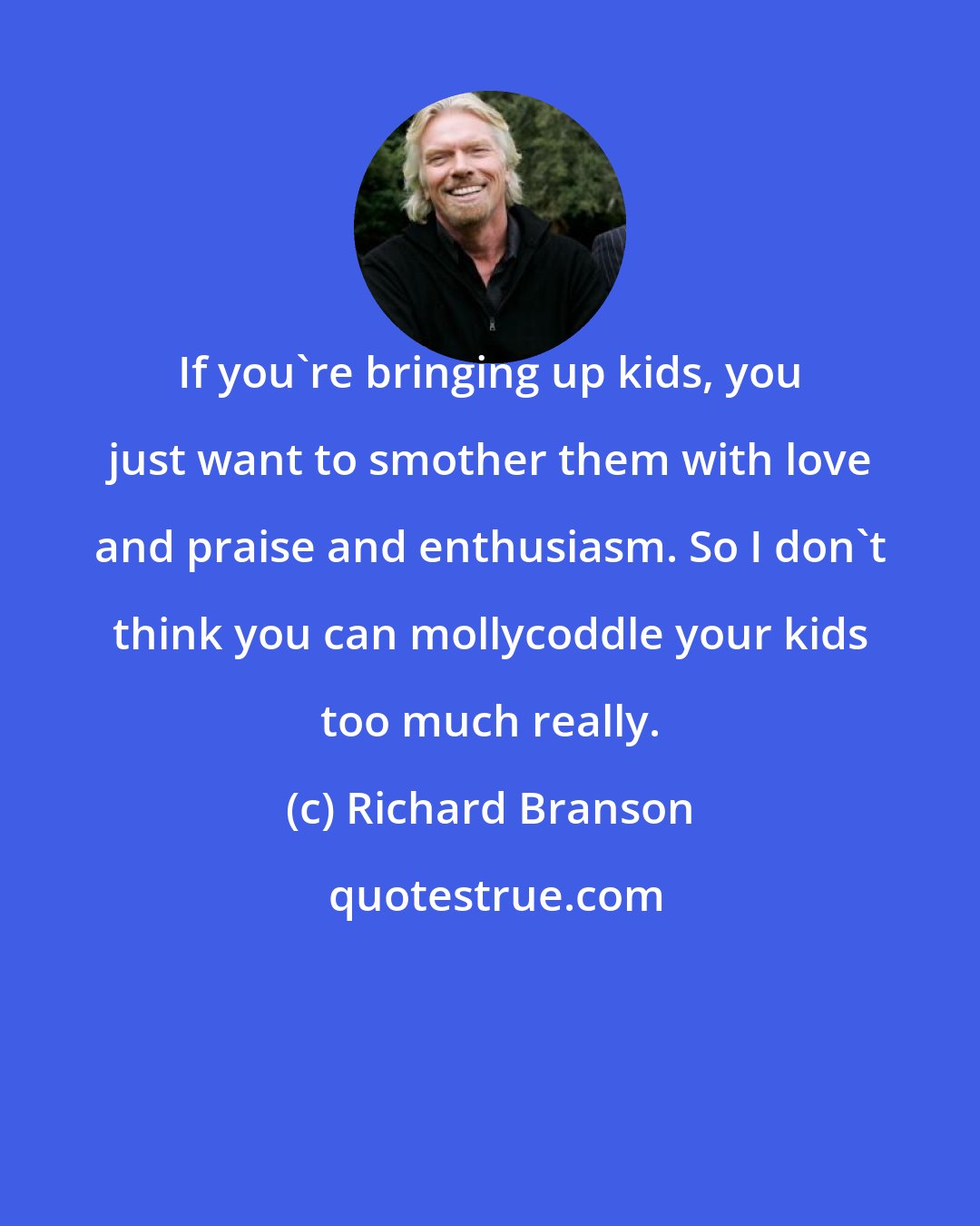 Richard Branson: If you're bringing up kids, you just want to smother them with love and praise and enthusiasm. So I don't think you can mollycoddle your kids too much really.