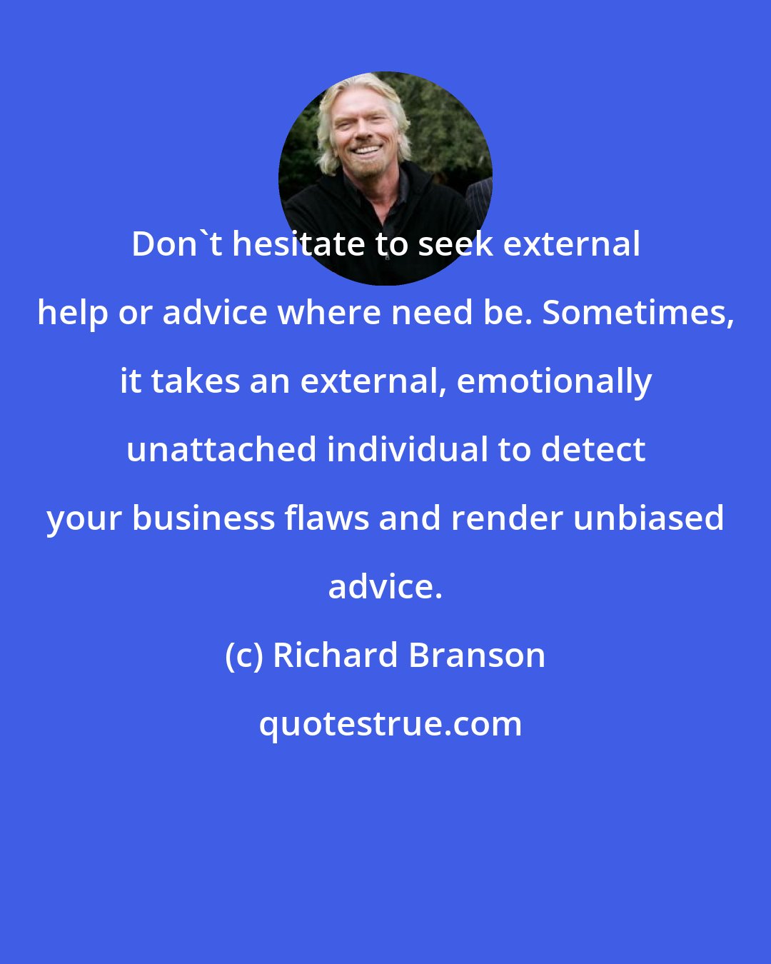 Richard Branson: Don't hesitate to seek external help or advice where need be. Sometimes, it takes an external, emotionally unattached individual to detect your business flaws and render unbiased advice.