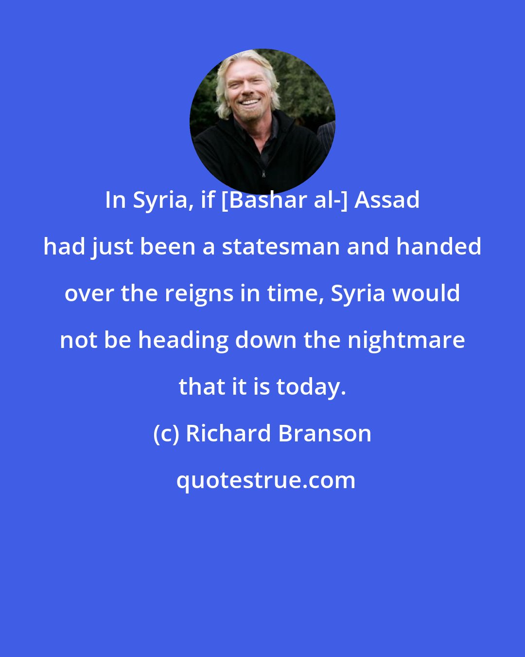 Richard Branson: In Syria, if [Bashar al-] Assad had just been a statesman and handed over the reigns in time, Syria would not be heading down the nightmare that it is today.