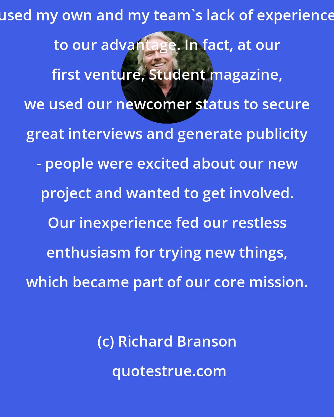 Richard Branson: From the first days of my career as an entrepreneur, I have always used my own and my team's lack of experience to our advantage. In fact, at our first venture, Student magazine, we used our newcomer status to secure great interviews and generate publicity - people were excited about our new project and wanted to get involved. Our inexperience fed our restless enthusiasm for trying new things, which became part of our core mission.