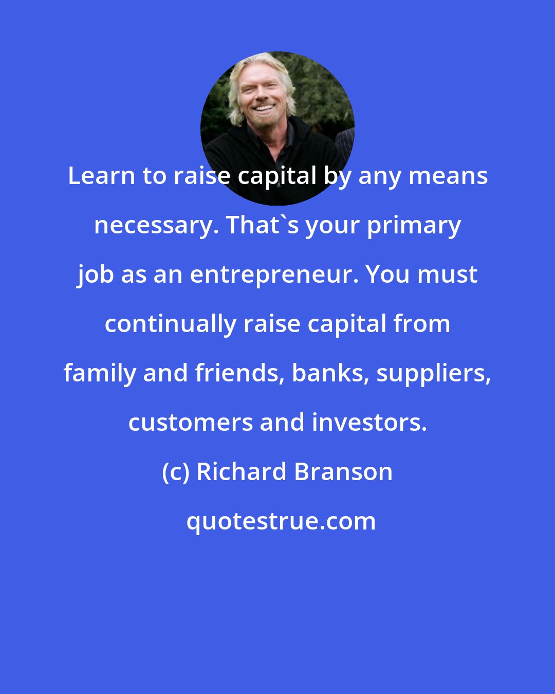 Richard Branson: Learn to raise capital by any means necessary. That's your primary job as an entrepreneur. You must continually raise capital from family and friends, banks, suppliers, customers and investors.