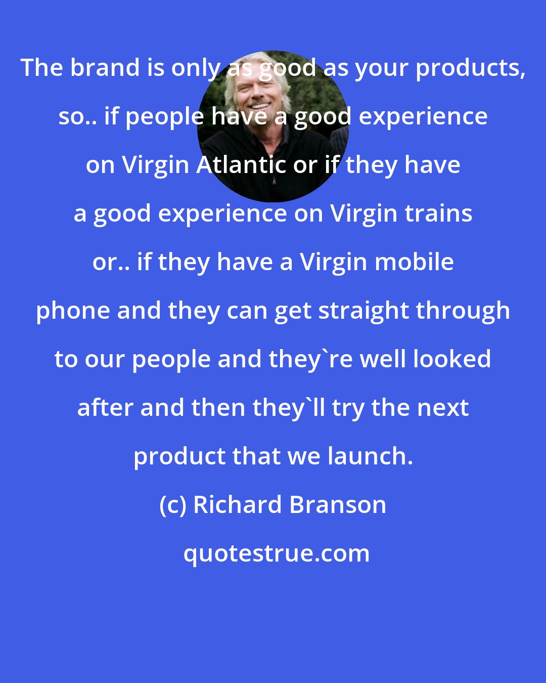 Richard Branson: The brand is only as good as your products, so.. if people have a good experience on Virgin Atlantic or if they have a good experience on Virgin trains or.. if they have a Virgin mobile phone and they can get straight through to our people and they're well looked after and then they'll try the next product that we launch.