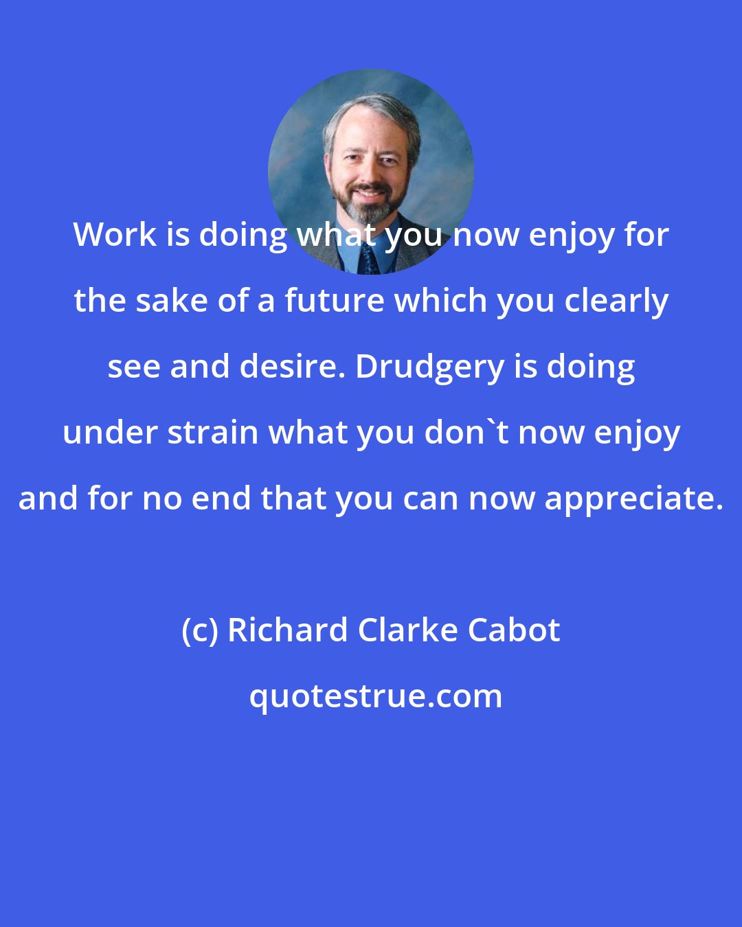 Richard Clarke Cabot: Work is doing what you now enjoy for the sake of a future which you clearly see and desire. Drudgery is doing under strain what you don't now enjoy and for no end that you can now appreciate.