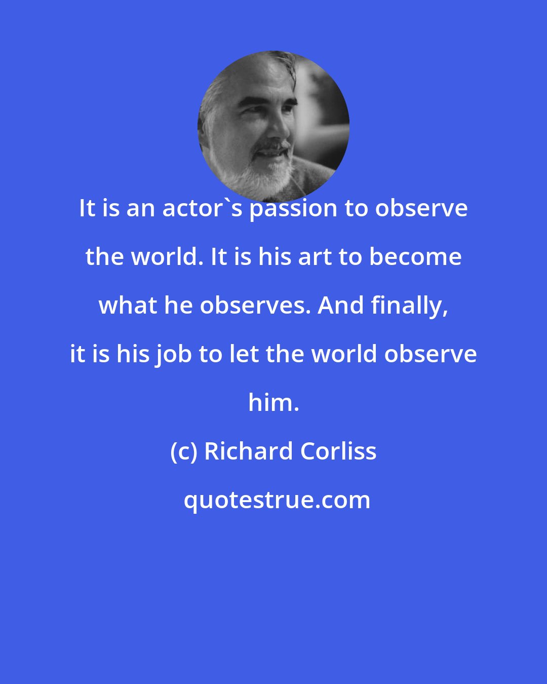 Richard Corliss: It is an actor's passion to observe the world. It is his art to become what he observes. And finally, it is his job to let the world observe him.