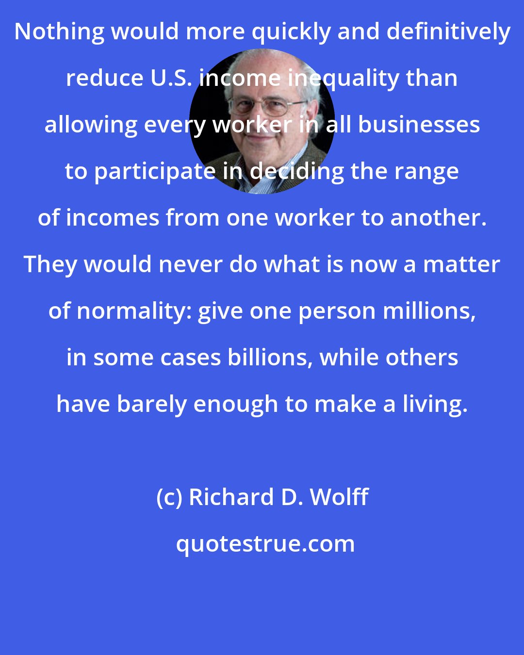 Richard D. Wolff: Nothing would more quickly and definitively reduce U.S. income inequality than allowing every worker in all businesses to participate in deciding the range of incomes from one worker to another. They would never do what is now a matter of normality: give one person millions, in some cases billions, while others have barely enough to make a living.