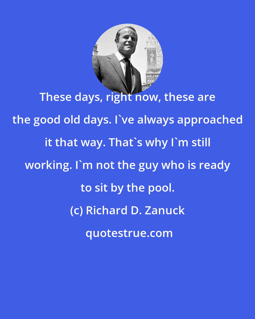 Richard D. Zanuck: These days, right now, these are the good old days. I've always approached it that way. That's why I'm still working. I'm not the guy who is ready to sit by the pool.