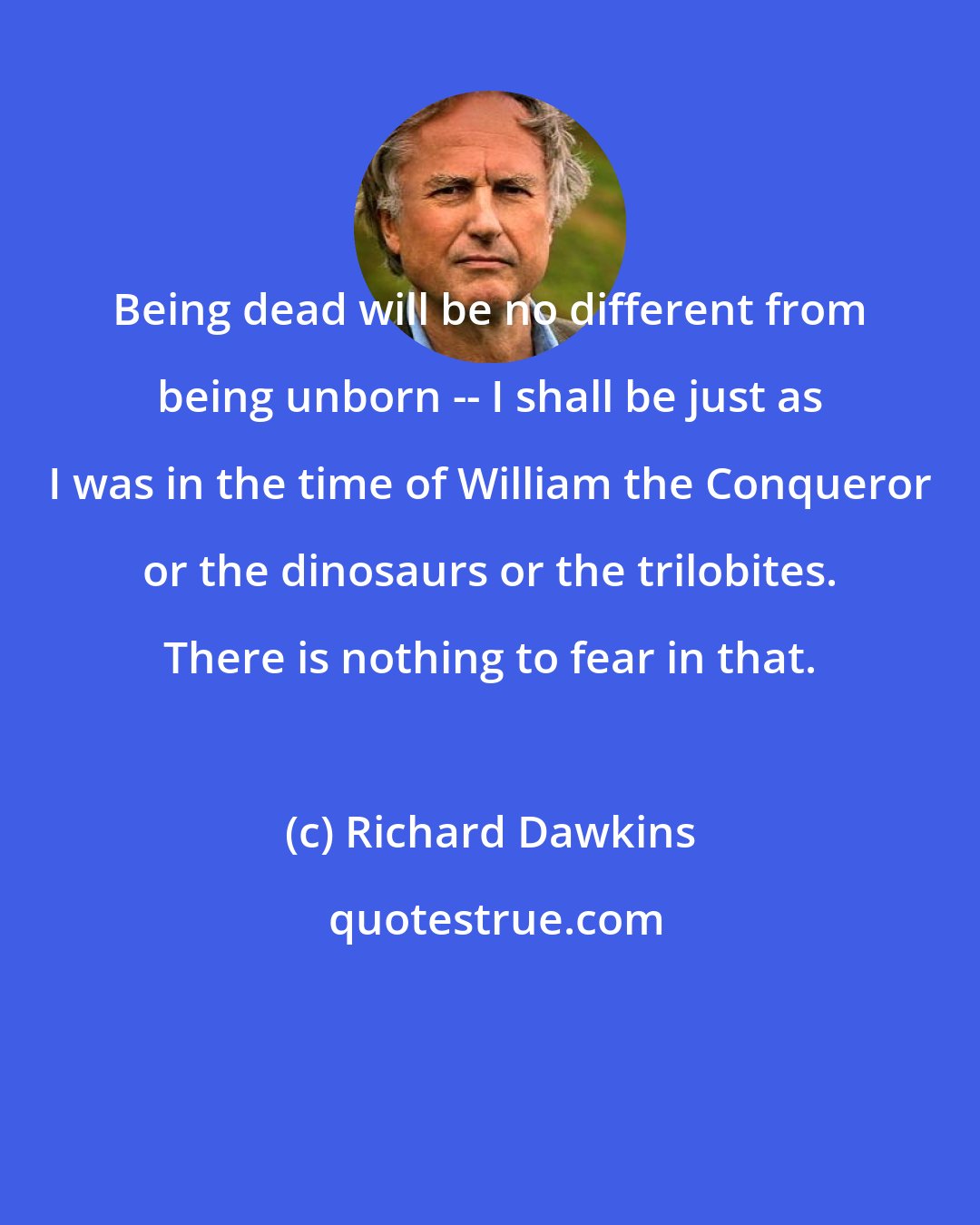 Richard Dawkins: Being dead will be no different from being unborn -- I shall be just as I was in the time of William the Conqueror or the dinosaurs or the trilobites. There is nothing to fear in that.
