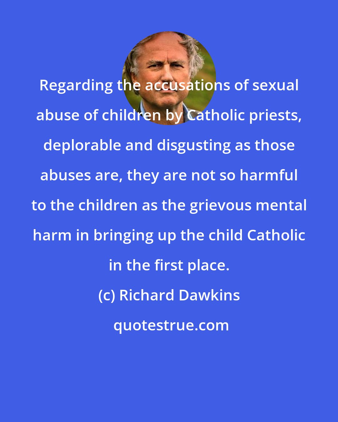 Richard Dawkins: Regarding the accusations of sexual abuse of children by Catholic priests, deplorable and disgusting as those abuses are, they are not so harmful to the children as the grievous mental harm in bringing up the child Catholic in the first place.