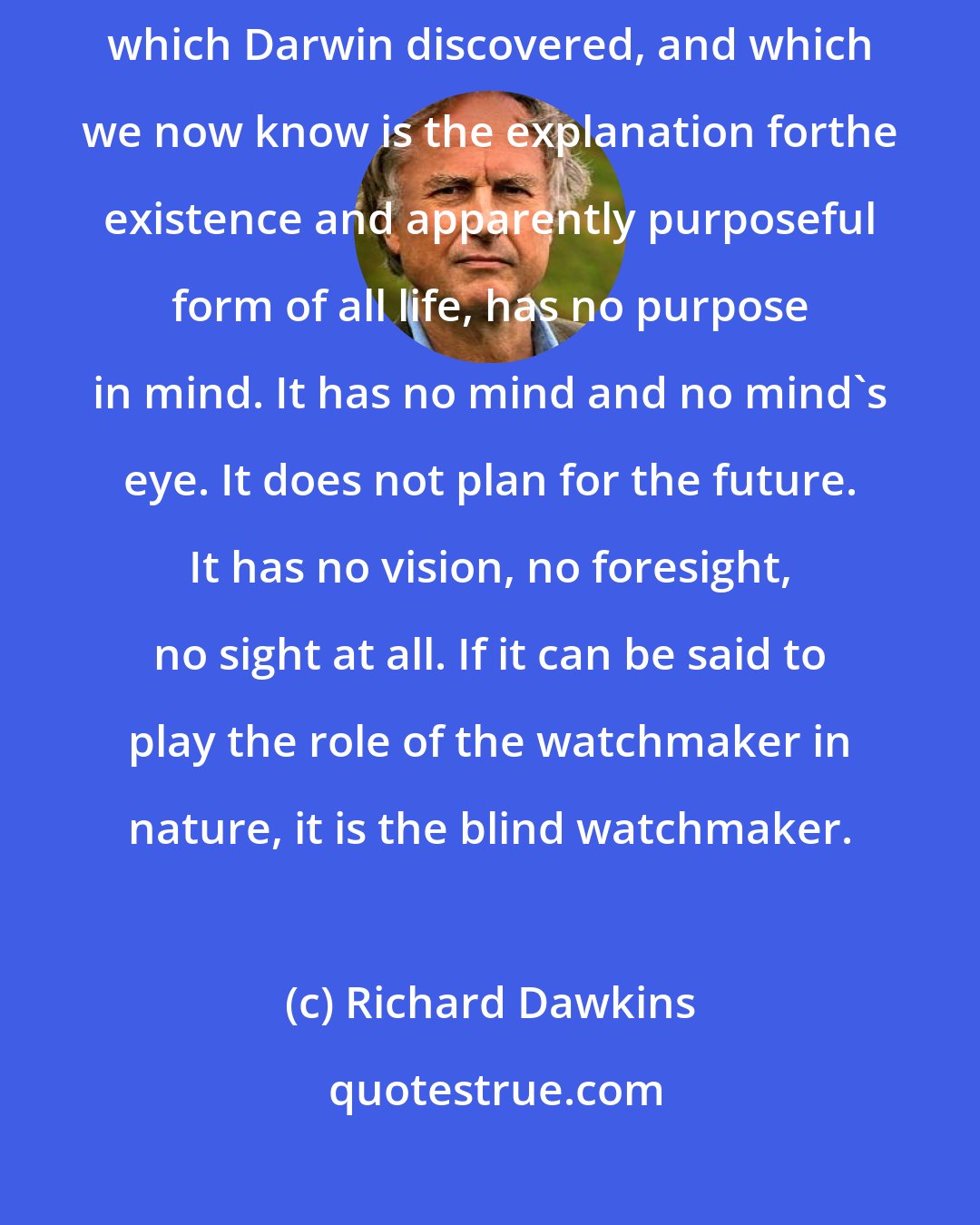 Richard Dawkins: Natural selection, the blind, unconscious, automatic process which Darwin discovered, and which we now know is the explanation forthe existence and apparently purposeful form of all life, has no purpose in mind. It has no mind and no mind's eye. It does not plan for the future. It has no vision, no foresight, no sight at all. If it can be said to play the role of the watchmaker in nature, it is the blind watchmaker.