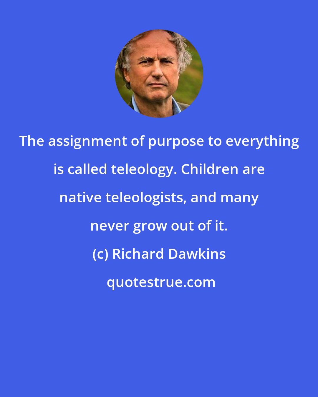 Richard Dawkins: The assignment of purpose to everything is called teleology. Children are native teleologists, and many never grow out of it.