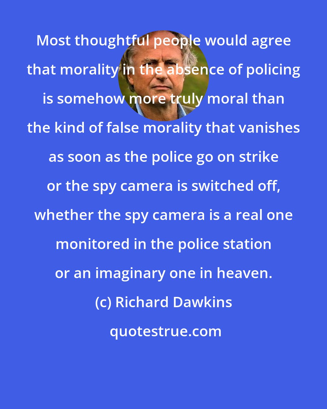 Richard Dawkins: Most thoughtful people would agree that morality in the absence of policing is somehow more truly moral than the kind of false morality that vanishes as soon as the police go on strike or the spy camera is switched off, whether the spy camera is a real one monitored in the police station or an imaginary one in heaven.