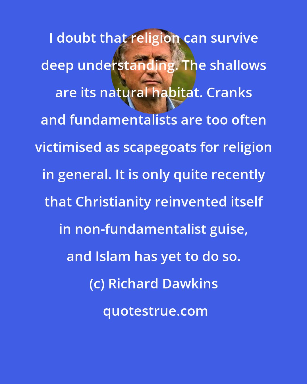 Richard Dawkins: I doubt that religion can survive deep understanding. The shallows are its natural habitat. Cranks and fundamentalists are too often victimised as scapegoats for religion in general. It is only quite recently that Christianity reinvented itself in non-fundamentalist guise, and Islam has yet to do so.
