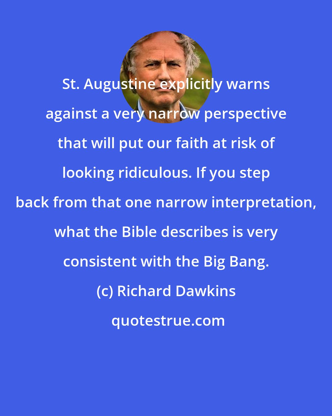 Richard Dawkins: St. Augustine explicitly warns against a very narrow perspective that will put our faith at risk of looking ridiculous. If you step back from that one narrow interpretation, what the Bible describes is very consistent with the Big Bang.