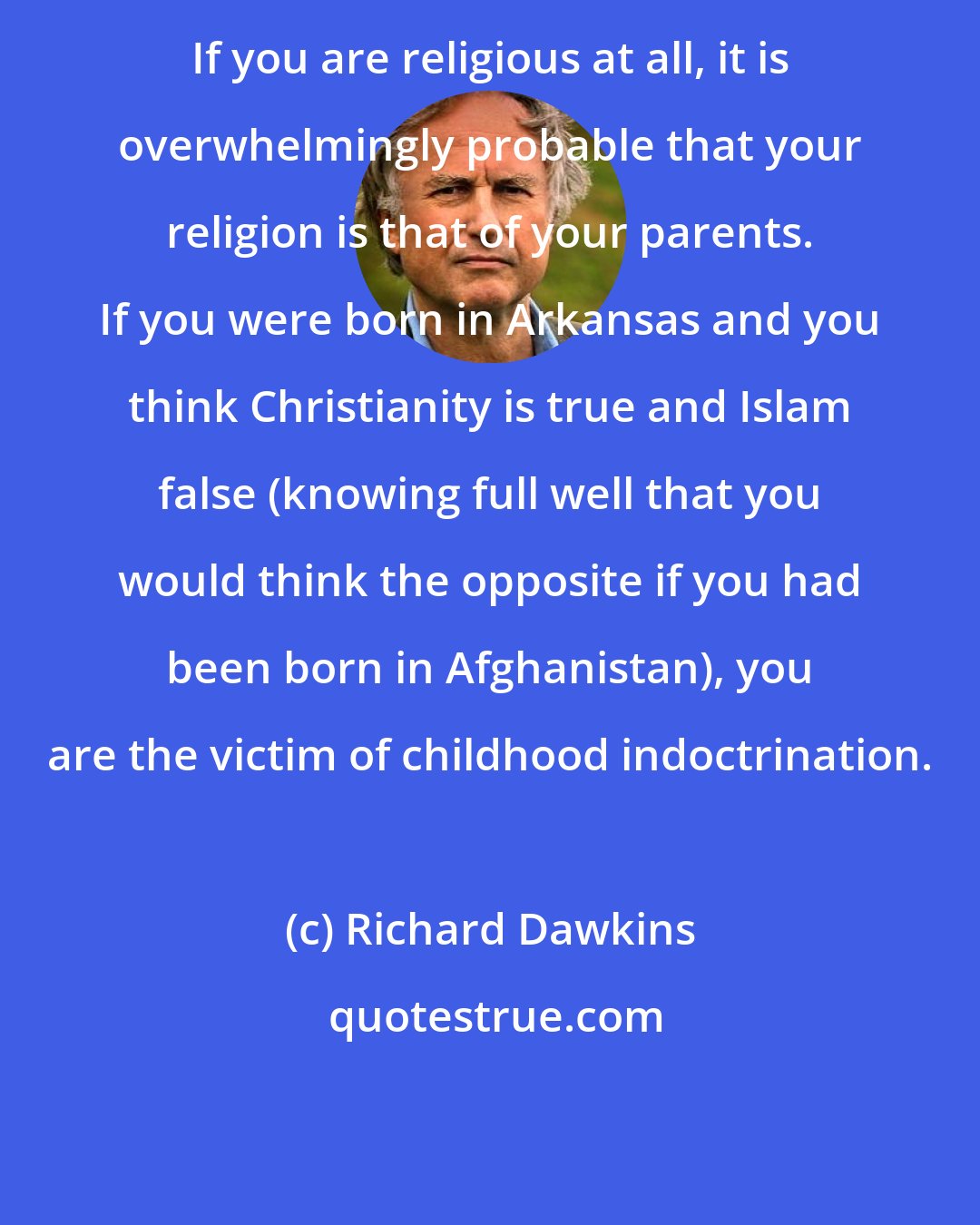 Richard Dawkins: If you are religious at all, it is overwhelmingly probable that your religion is that of your parents. If you were born in Arkansas and you think Christianity is true and Islam false (knowing full well that you would think the opposite if you had been born in Afghanistan), you are the victim of childhood indoctrination.