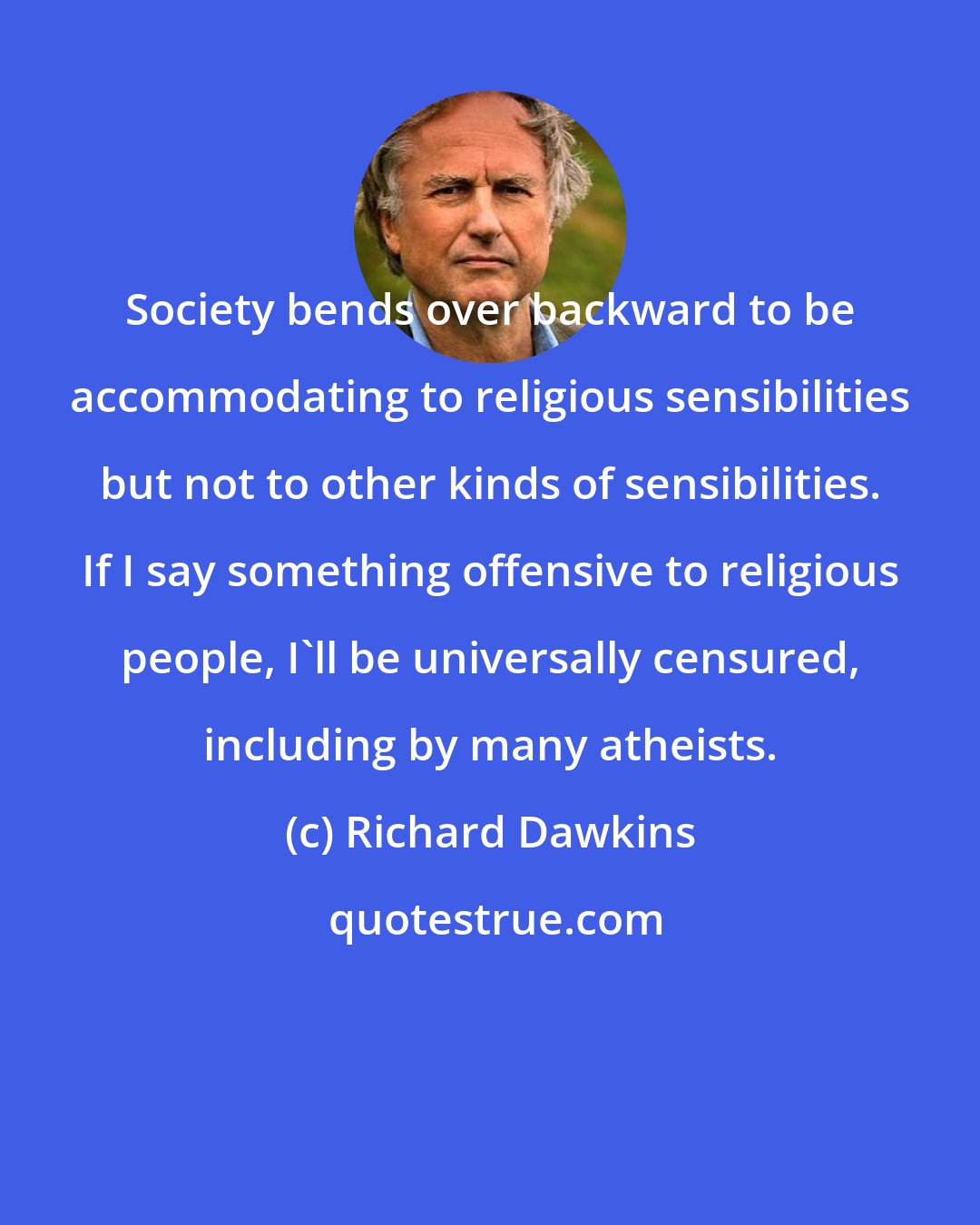 Richard Dawkins: Society bends over backward to be accommodating to religious sensibilities but not to other kinds of sensibilities. If I say something offensive to religious people, I'll be universally censured, including by many atheists.