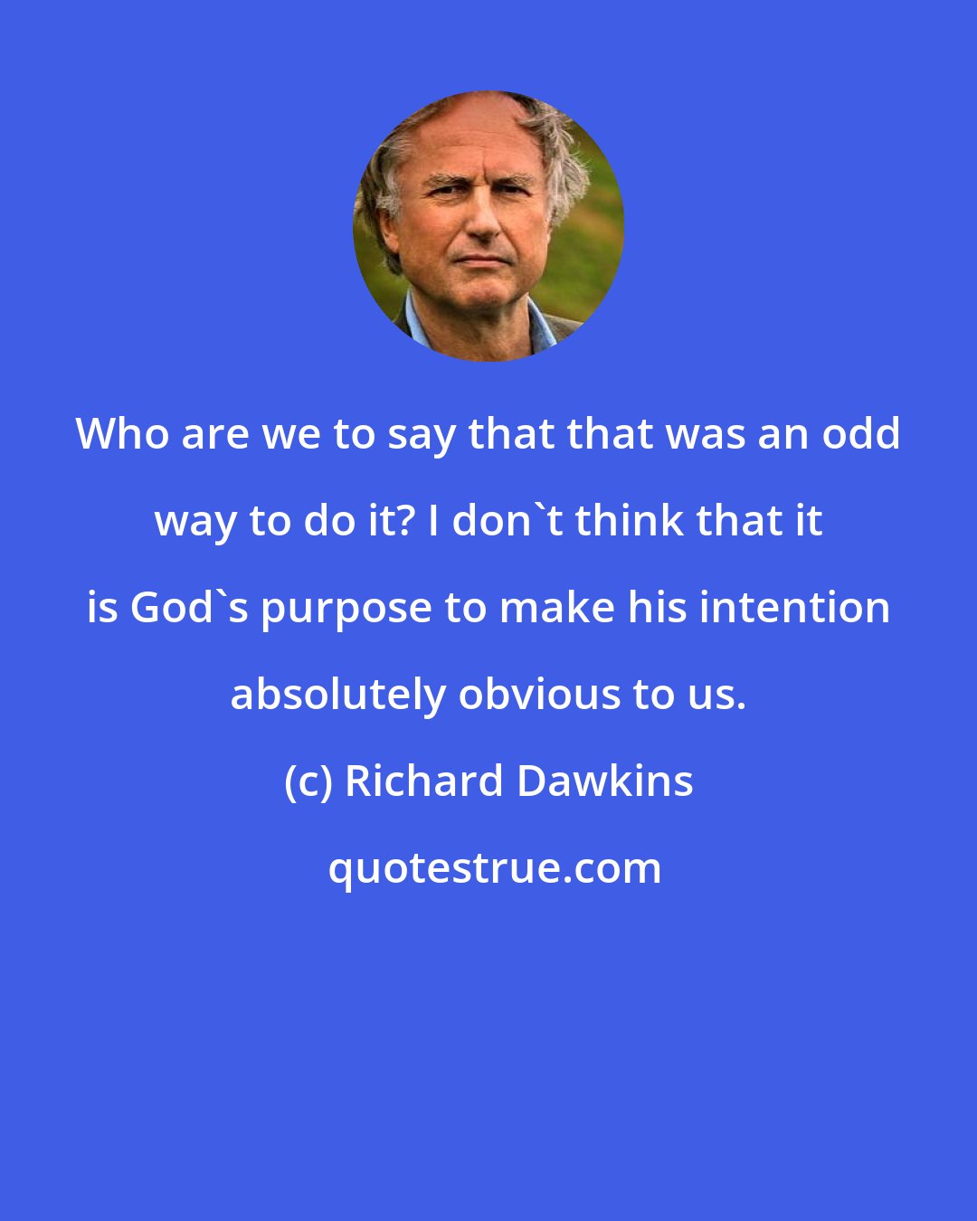 Richard Dawkins: Who are we to say that that was an odd way to do it? I don't think that it is God's purpose to make his intention absolutely obvious to us.