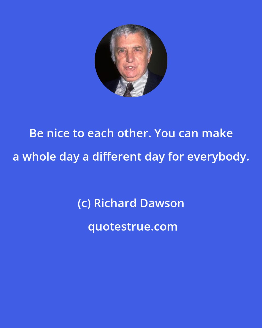 Richard Dawson: Be nice to each other. You can make a whole day a different day for everybody.