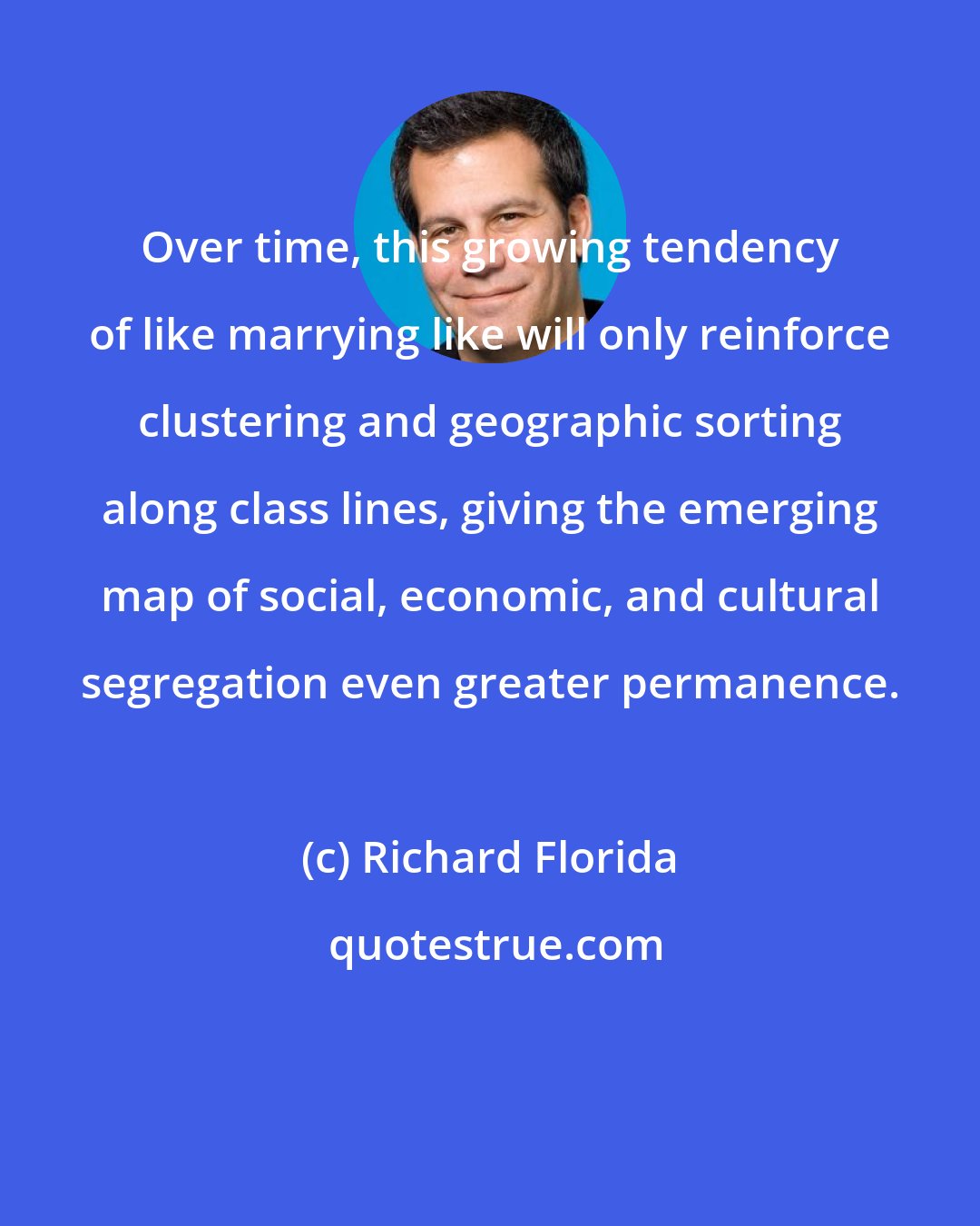 Richard Florida: Over time, this growing tendency of like marrying like will only reinforce clustering and geographic sorting along class lines, giving the emerging map of social, economic, and cultural segregation even greater permanence.