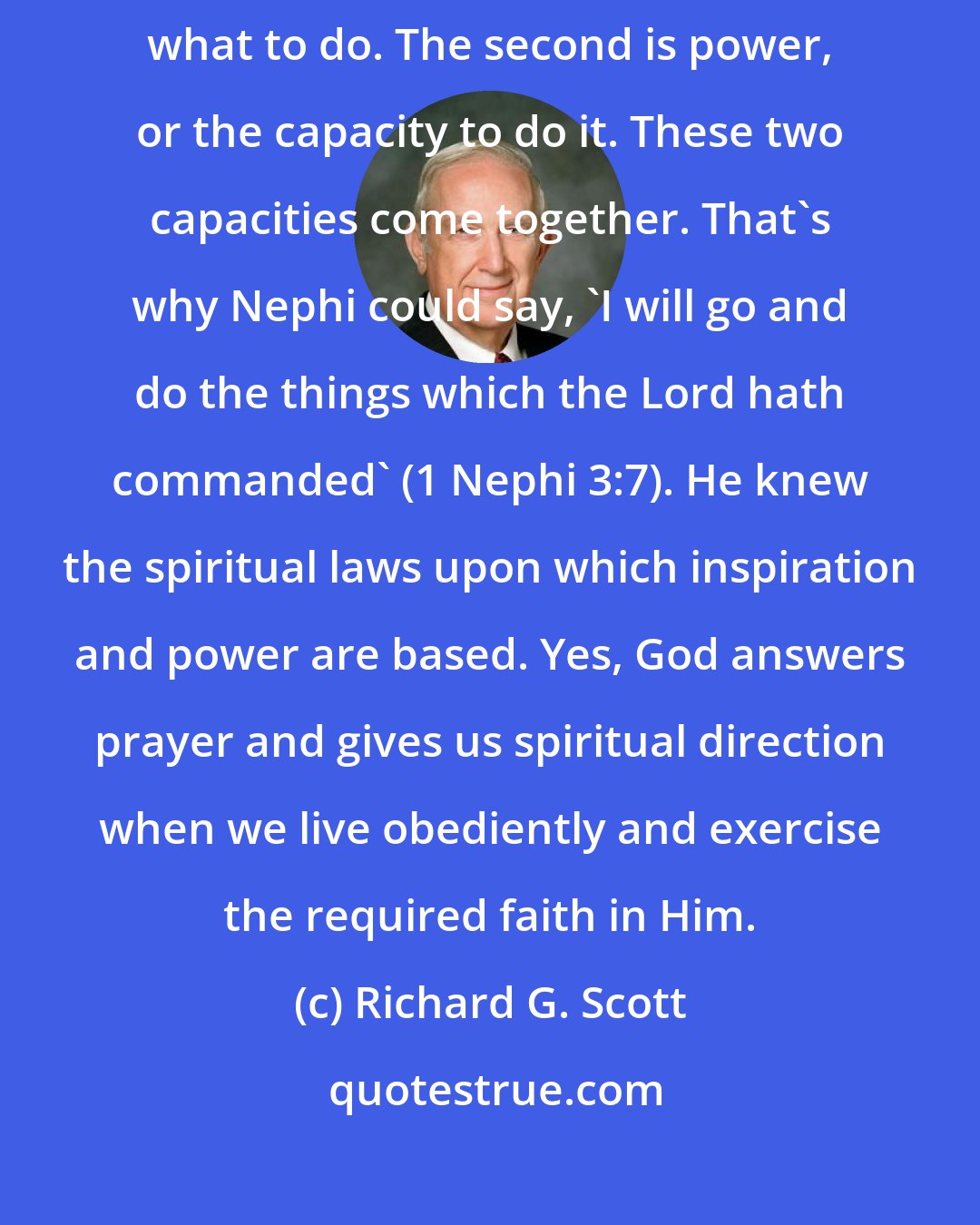 Richard G. Scott: Spirituality yields two fruits. The first in inspiration to know what to do. The second is power, or the capacity to do it. These two capacities come together. That's why Nephi could say, 'I will go and do the things which the Lord hath commanded' (1 Nephi 3:7). He knew the spiritual laws upon which inspiration and power are based. Yes, God answers prayer and gives us spiritual direction when we live obediently and exercise the required faith in Him.