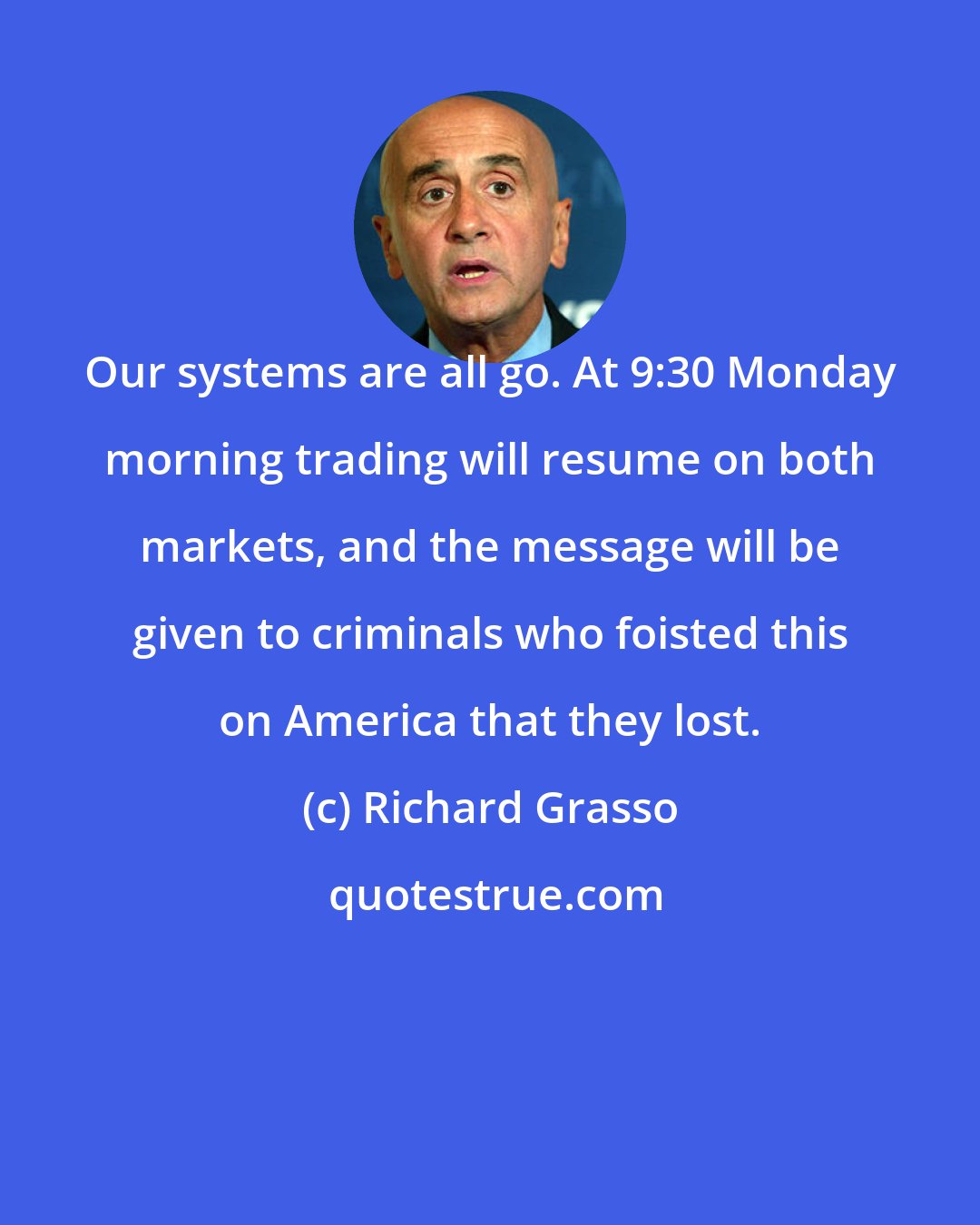 Richard Grasso: Our systems are all go. At 9:30 Monday morning trading will resume on both markets, and the message will be given to criminals who foisted this on America that they lost.