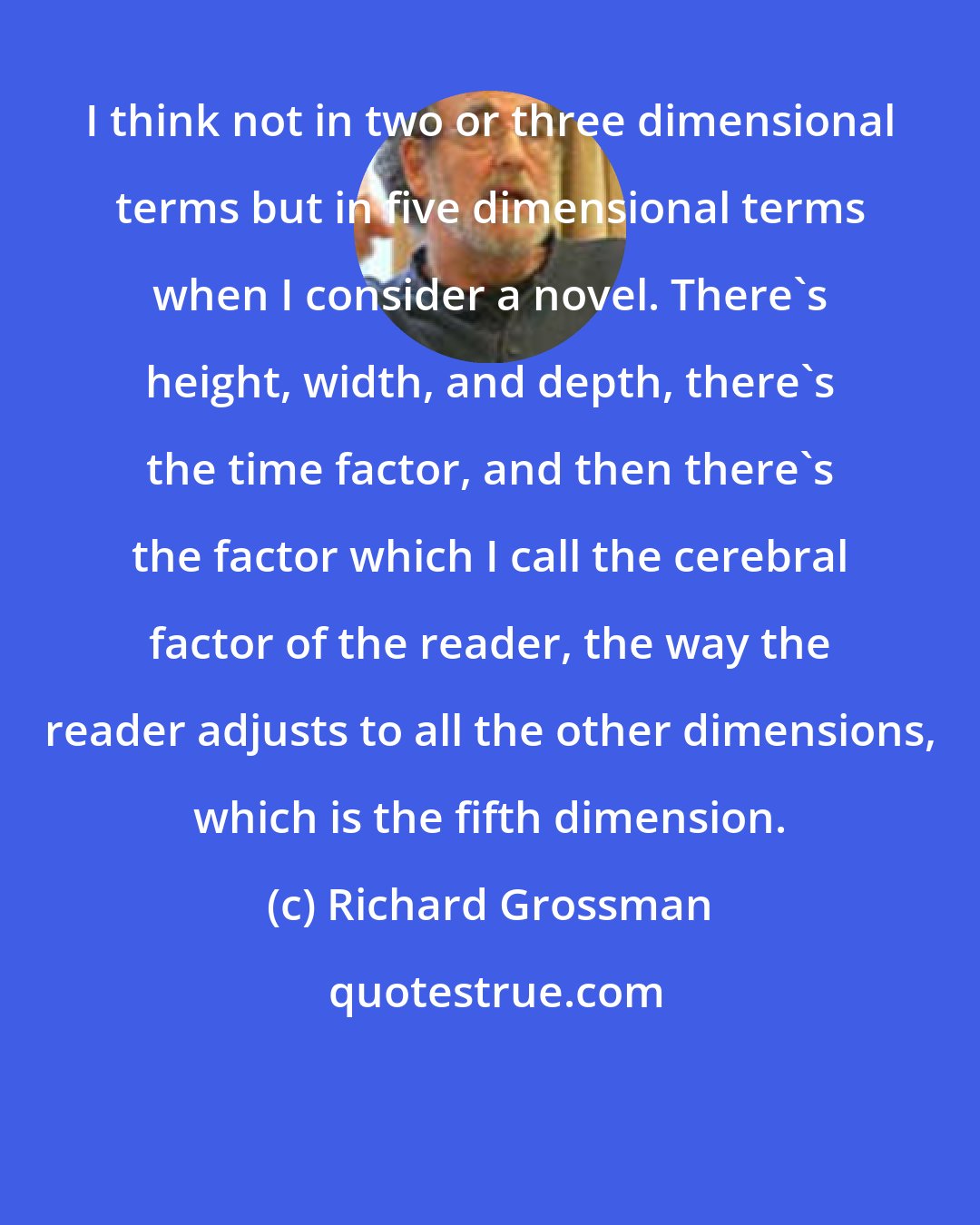 Richard Grossman: I think not in two or three dimensional terms but in five dimensional terms when I consider a novel. There's height, width, and depth, there's the time factor, and then there's the factor which I call the cerebral factor of the reader, the way the reader adjusts to all the other dimensions, which is the fifth dimension.