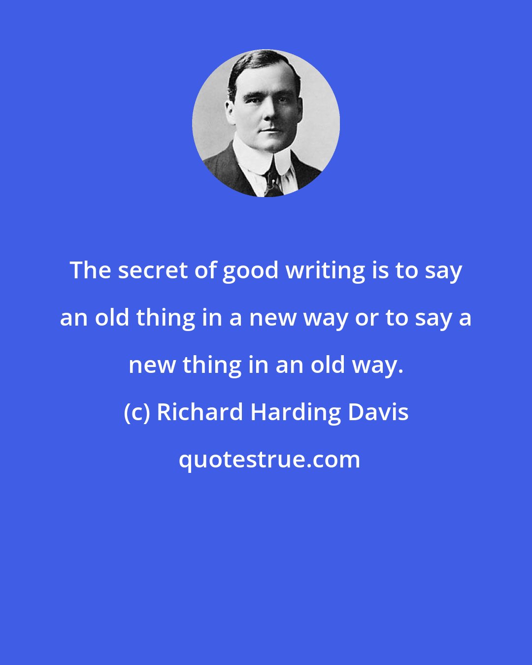 Richard Harding Davis: The secret of good writing is to say an old thing in a new way or to say a new thing in an old way.