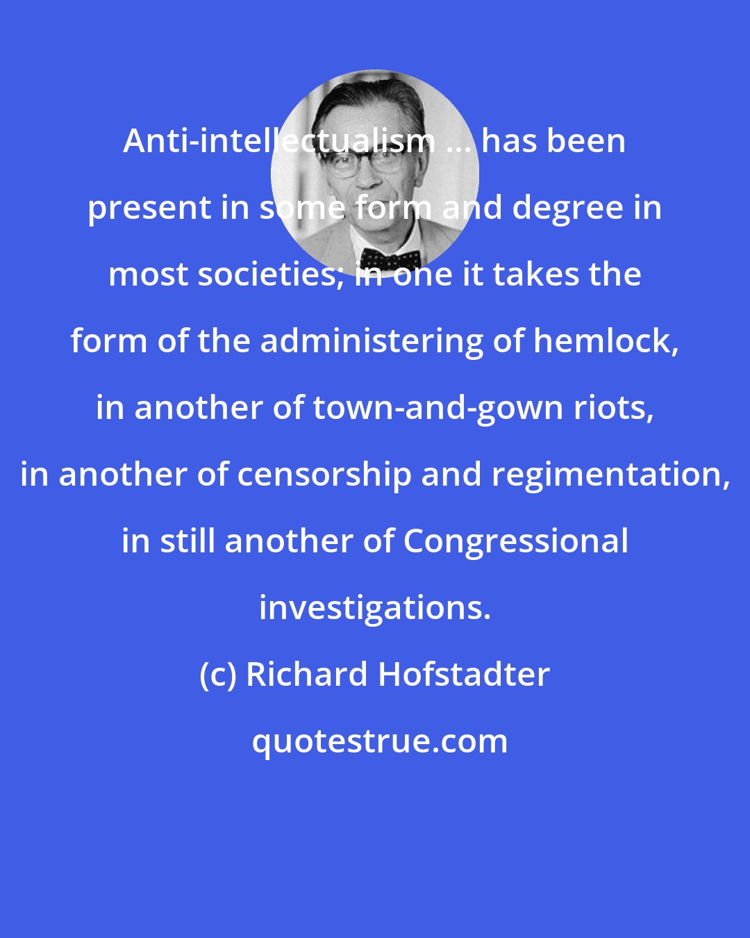 Richard Hofstadter: Anti-intellectualism ... has been present in some form and degree in most societies; in one it takes the form of the administering of hemlock, in another of town-and-gown riots, in another of censorship and regimentation, in still another of Congressional investigations.