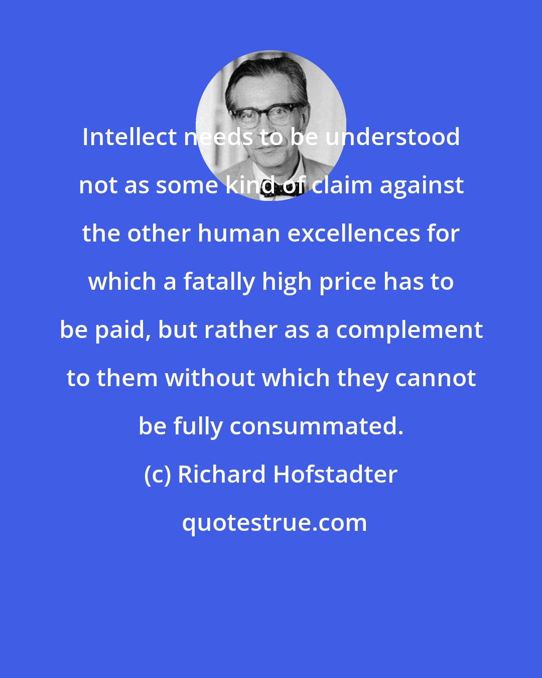 Richard Hofstadter: Intellect needs to be understood not as some kind of claim against the other human excellences for which a fatally high price has to be paid, but rather as a complement to them without which they cannot be fully consummated.