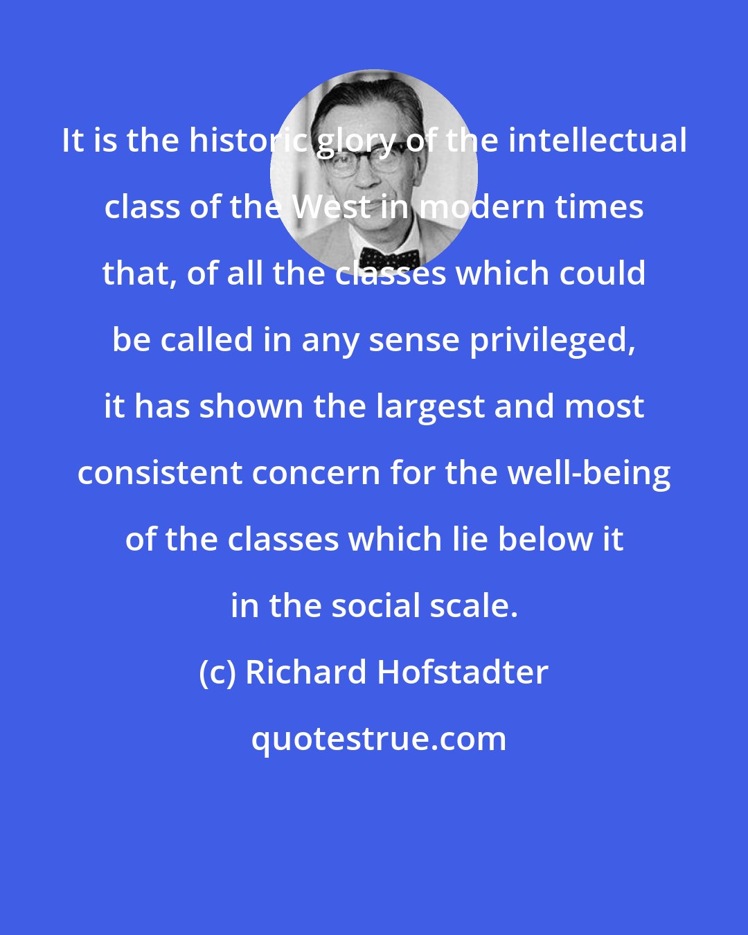 Richard Hofstadter: It is the historic glory of the intellectual class of the West in modern times that, of all the classes which could be called in any sense privileged, it has shown the largest and most consistent concern for the well-being of the classes which lie below it in the social scale.
