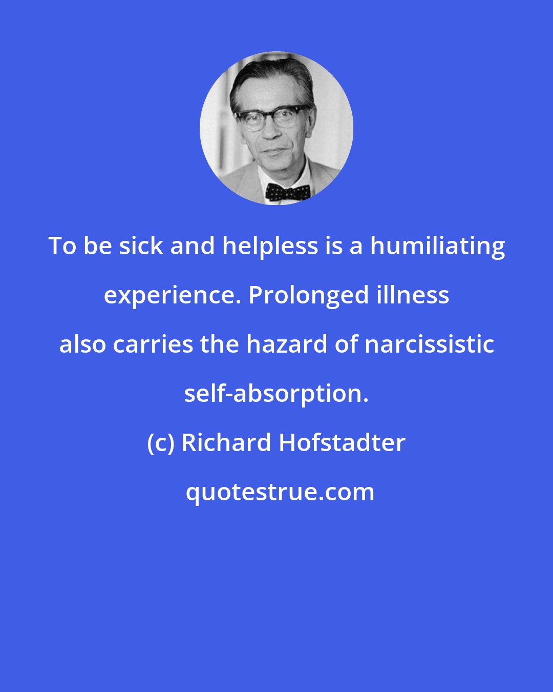 Richard Hofstadter: To be sick and helpless is a humiliating experience. Prolonged illness also carries the hazard of narcissistic self-absorption.