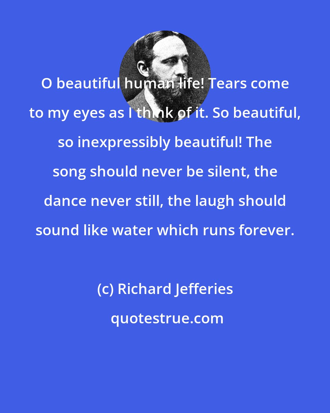 Richard Jefferies: O beautiful human life! Tears come to my eyes as I think of it. So beautiful, so inexpressibly beautiful! The song should never be silent, the dance never still, the laugh should sound like water which runs forever.