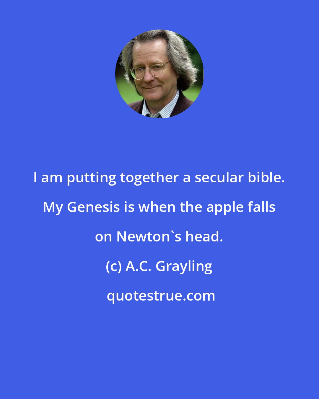 A.C. Grayling: I am putting together a secular bible. My Genesis is when the apple falls on Newton's head.