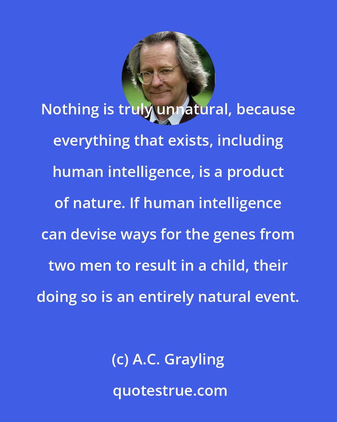 A.C. Grayling: Nothing is truly unnatural, because everything that exists, including human intelligence, is a product of nature. If human intelligence can devise ways for the genes from two men to result in a child, their doing so is an entirely natural event.