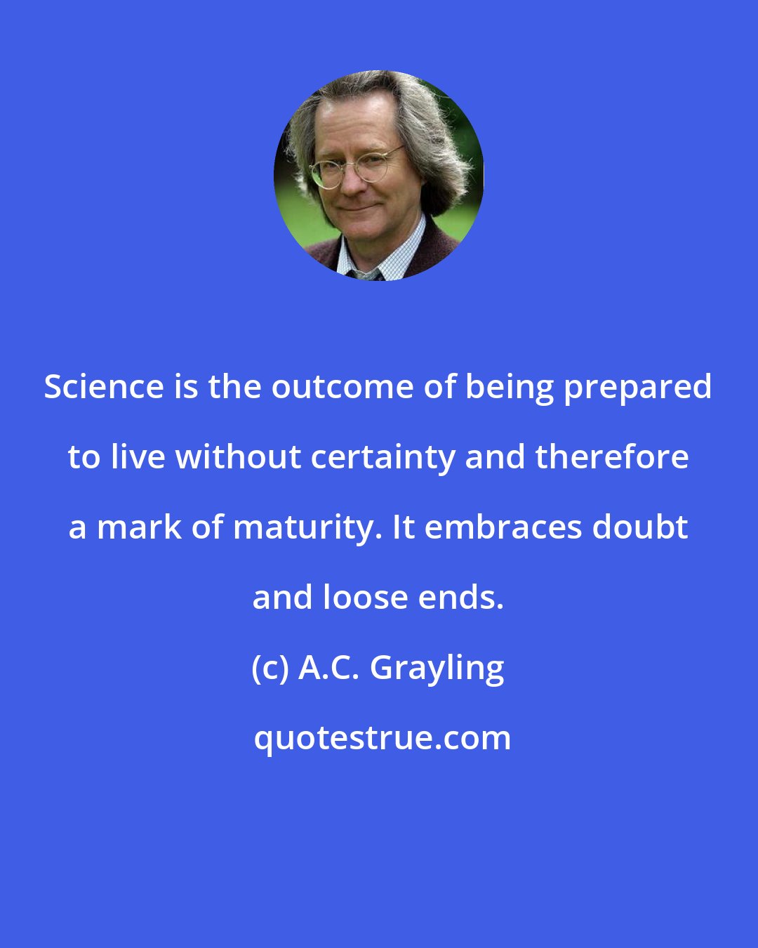 A.C. Grayling: Science is the outcome of being prepared to live without certainty and therefore a mark of maturity. It embraces doubt and loose ends.