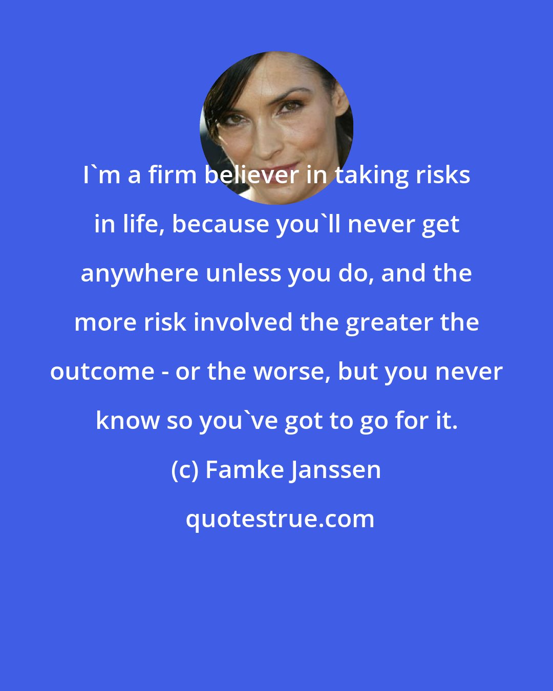 Famke Janssen: I'm a firm believer in taking risks in life, because you'll never get anywhere unless you do, and the more risk involved the greater the outcome - or the worse, but you never know so you've got to go for it.
