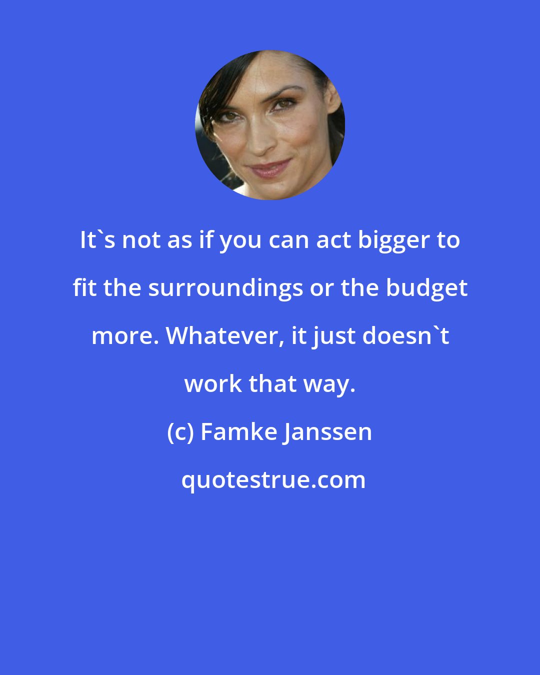 Famke Janssen: It's not as if you can act bigger to fit the surroundings or the budget more. Whatever, it just doesn't work that way.