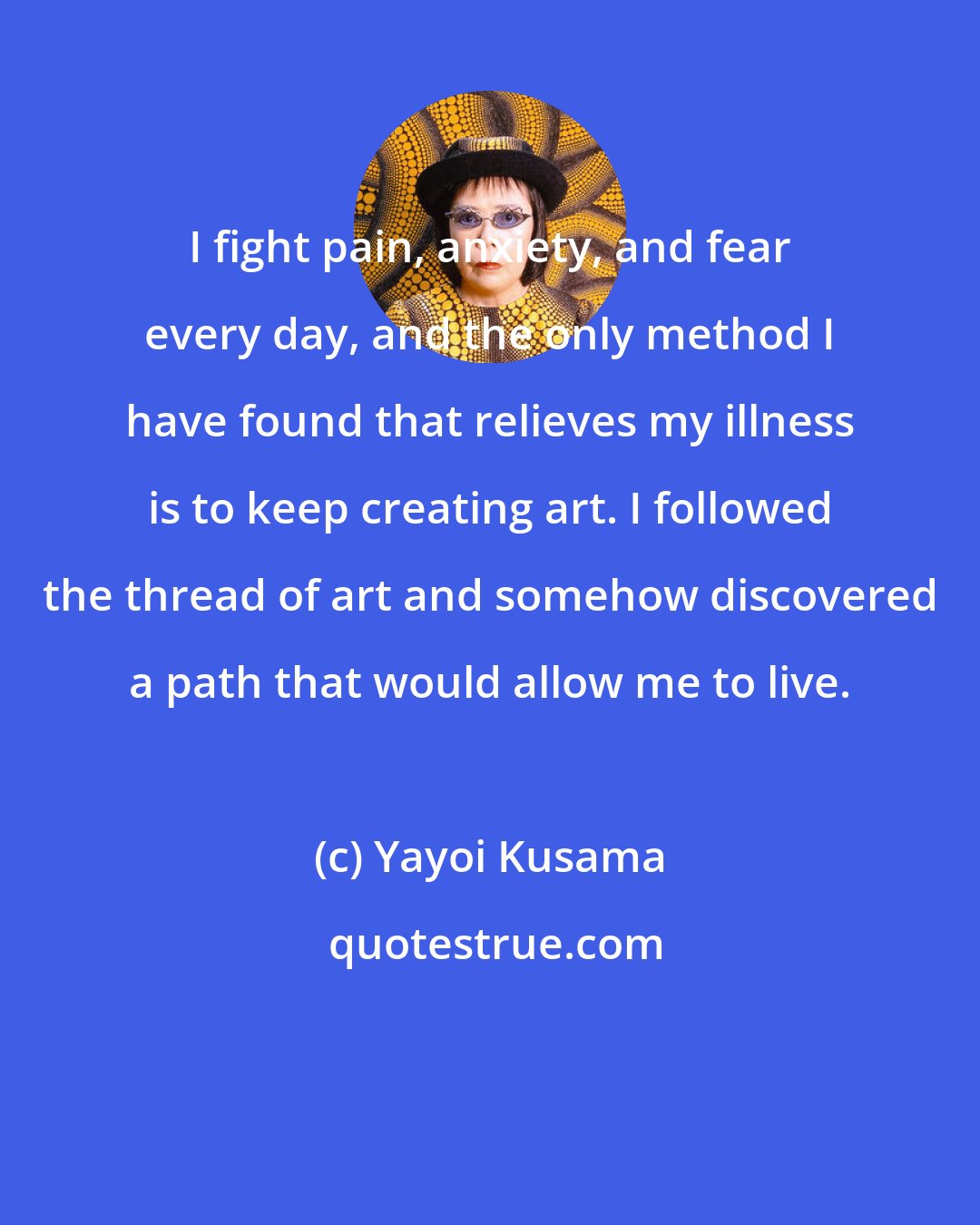 Yayoi Kusama: I fight pain, anxiety, and fear every day, and the only method I have found that relieves my illness is to keep creating art. I followed the thread of art and somehow discovered a path that would allow me to live.