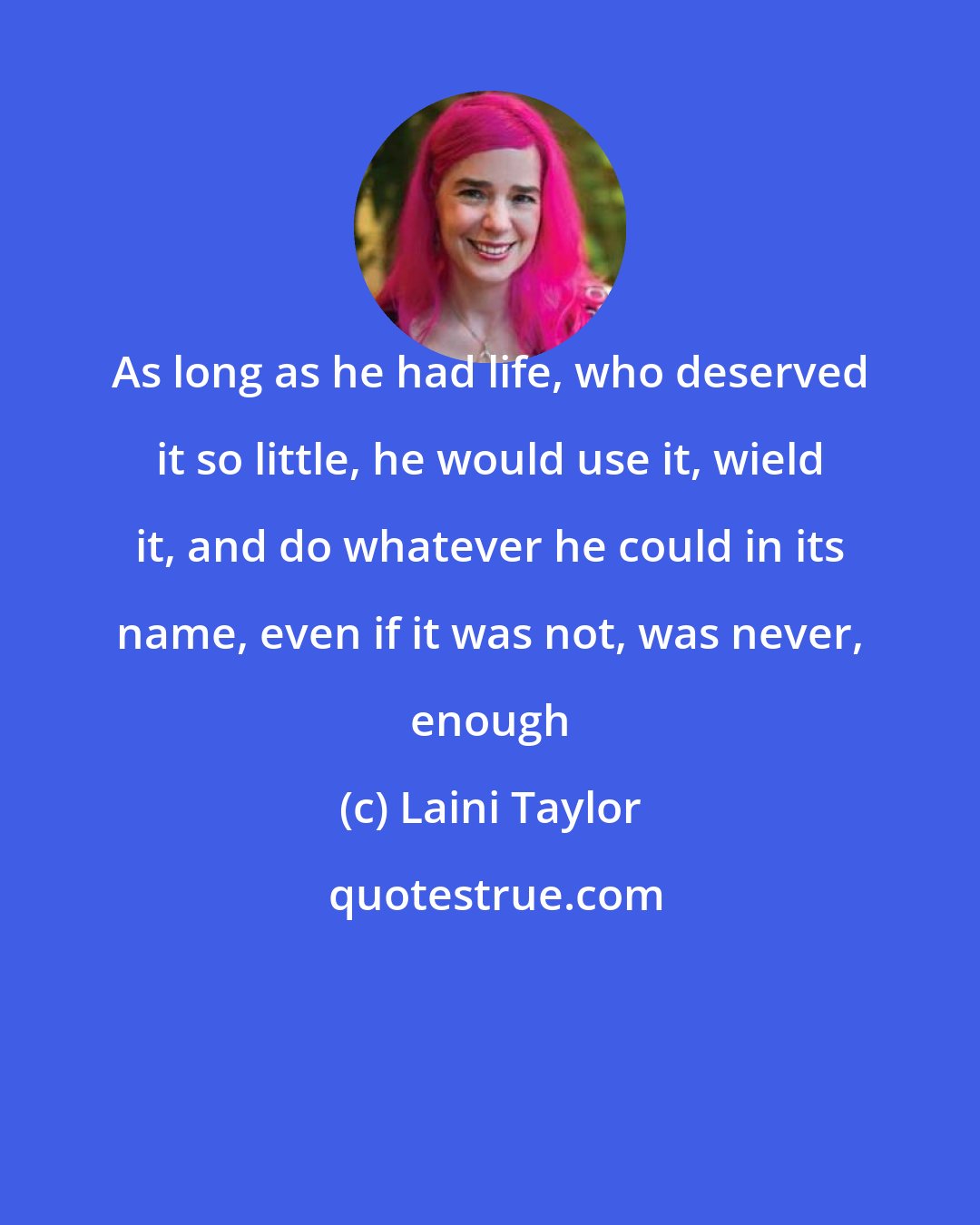 Laini Taylor: As long as he had life, who deserved it so little, he would use it, wield it, and do whatever he could in its name, even if it was not, was never, enough