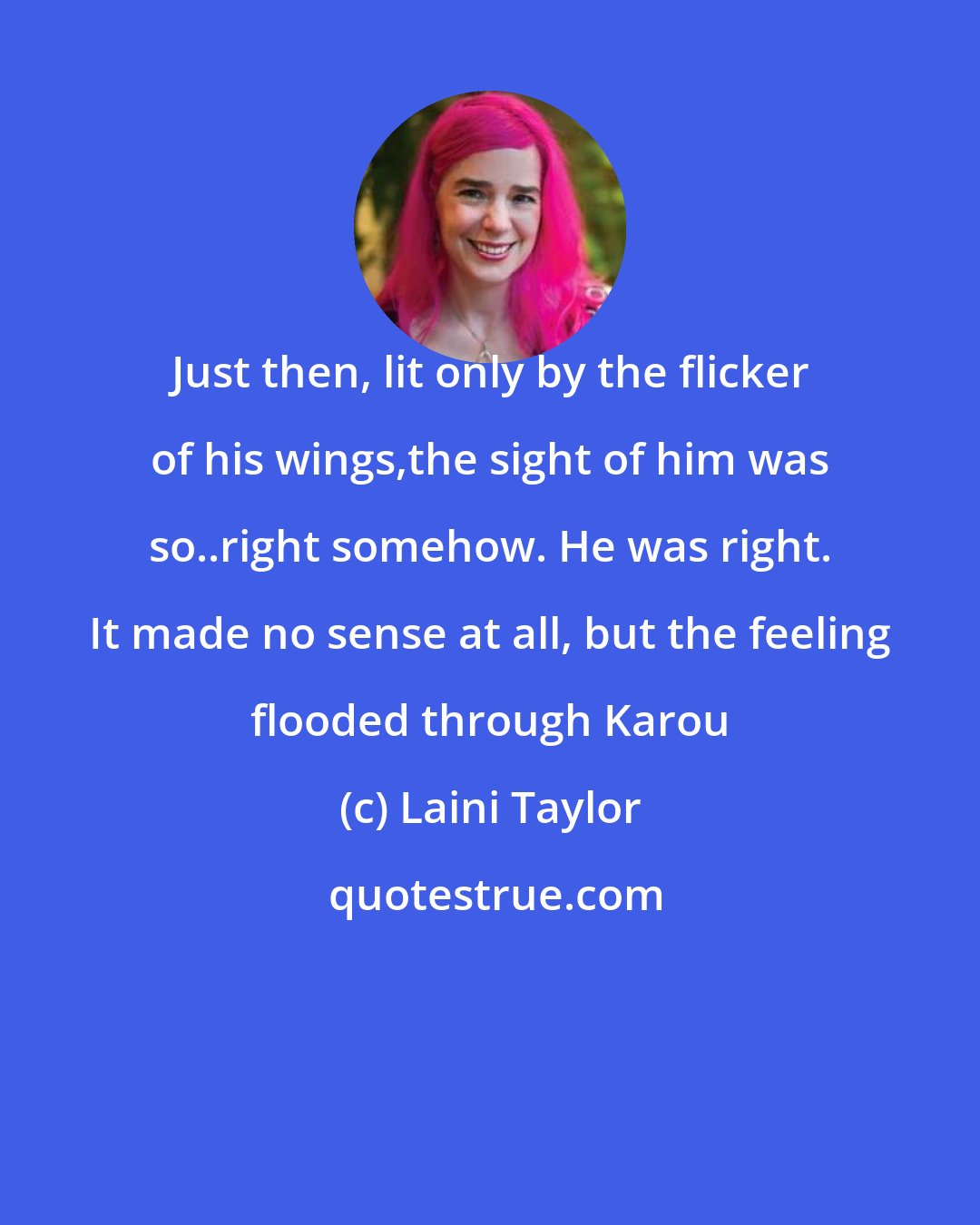 Laini Taylor: Just then, lit only by the flicker of his wings,the sight of him was so..right somehow. He was right. It made no sense at all, but the feeling flooded through Karou