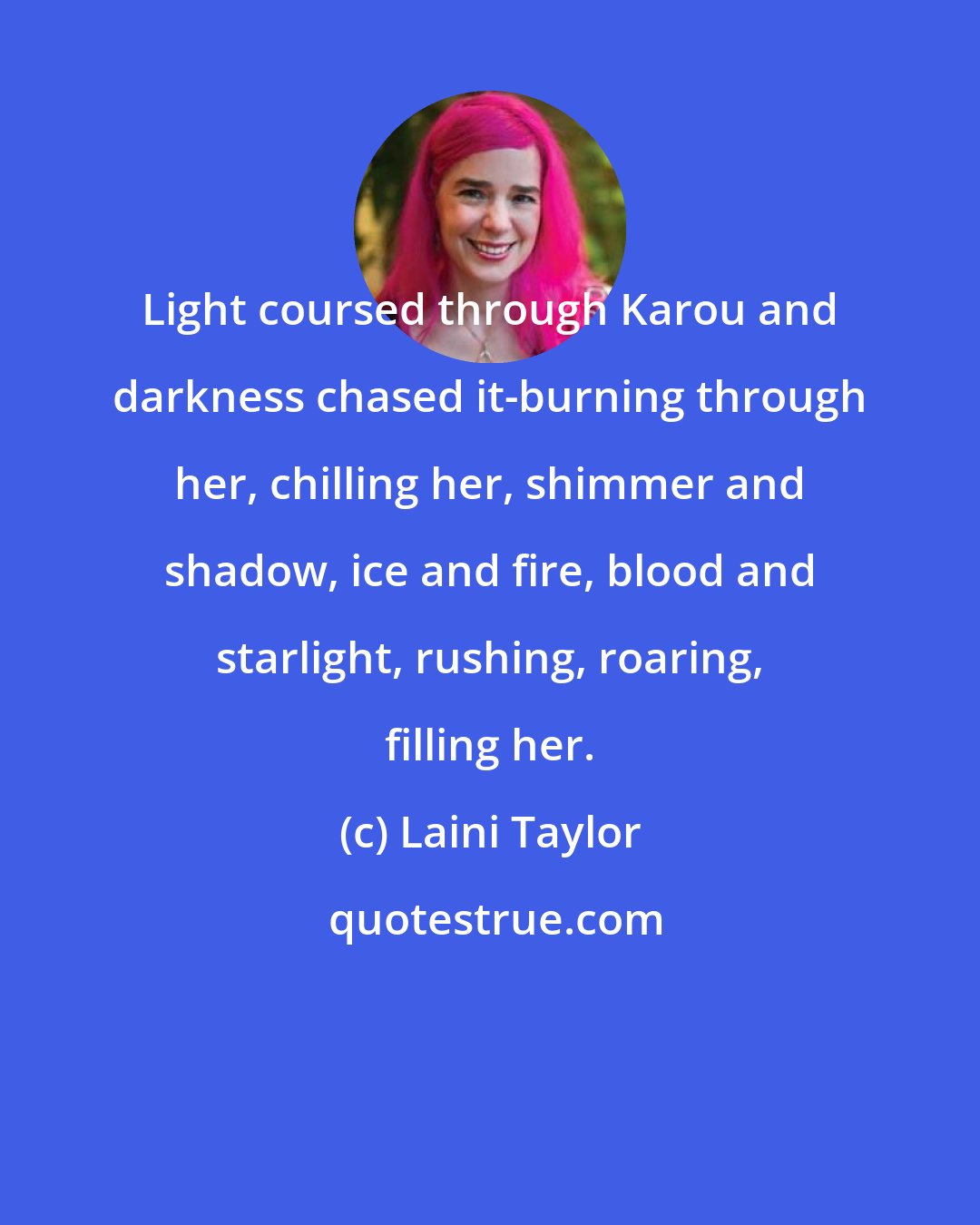 Laini Taylor: Light coursed through Karou and darkness chased it-burning through her, chilling her, shimmer and shadow, ice and fire, blood and starlight, rushing, roaring, filling her.