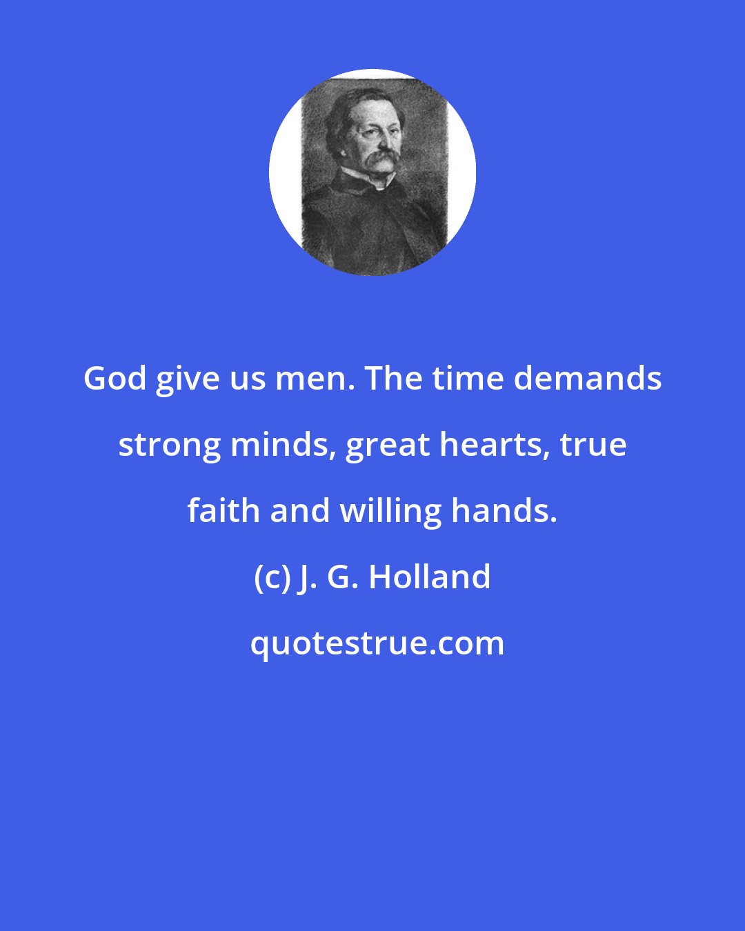 J. G. Holland: God give us men. The time demands strong minds, great hearts, true faith and willing hands.