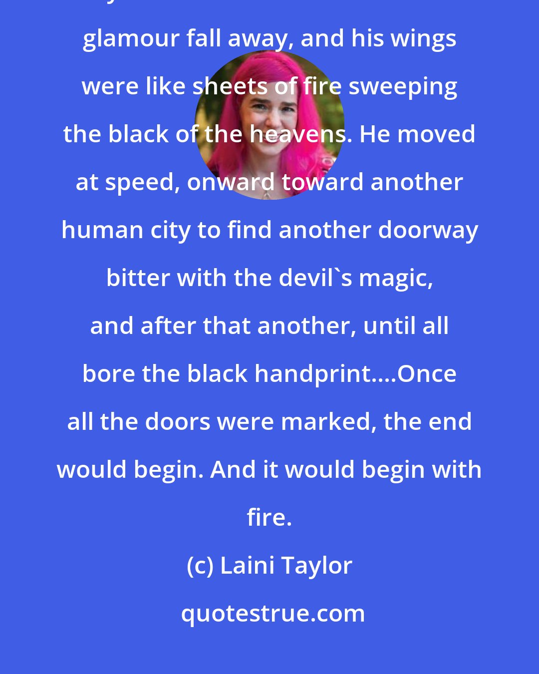 Laini Taylor: In moments Akiva was up in the ether, scarcely feeling the sting of ice crystals in the thin air. He let his glamour fall away, and his wings were like sheets of fire sweeping the black of the heavens. He moved at speed, onward toward another human city to find another doorway bitter with the devil's magic, and after that another, until all bore the black handprint....Once all the doors were marked, the end would begin. And it would begin with fire.