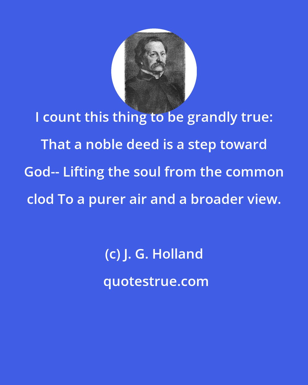 J. G. Holland: I count this thing to be grandly true: That a noble deed is a step toward God-- Lifting the soul from the common clod To a purer air and a broader view.