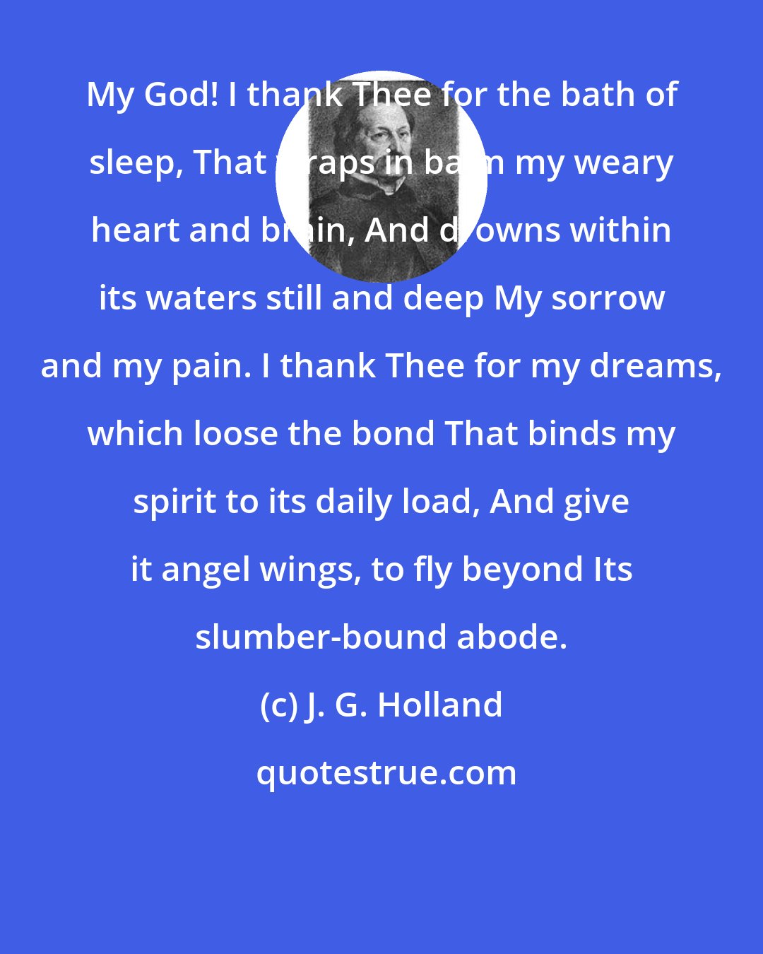 J. G. Holland: My God! I thank Thee for the bath of sleep, That wraps in balm my weary heart and brain, And drowns within its waters still and deep My sorrow and my pain. I thank Thee for my dreams, which loose the bond That binds my spirit to its daily load, And give it angel wings, to fly beyond Its slumber-bound abode.