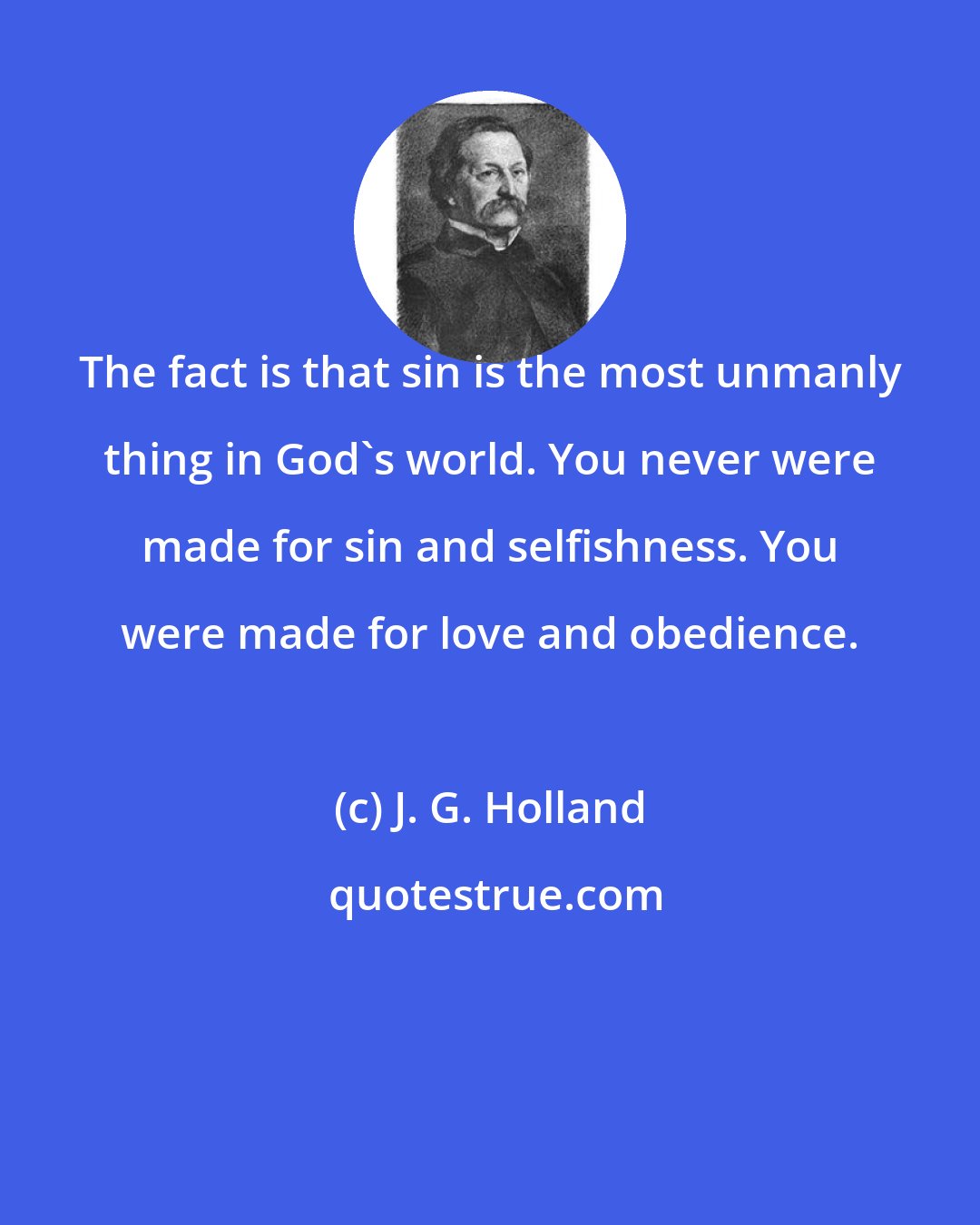 J. G. Holland: The fact is that sin is the most unmanly thing in God's world. You never were made for sin and selfishness. You were made for love and obedience.