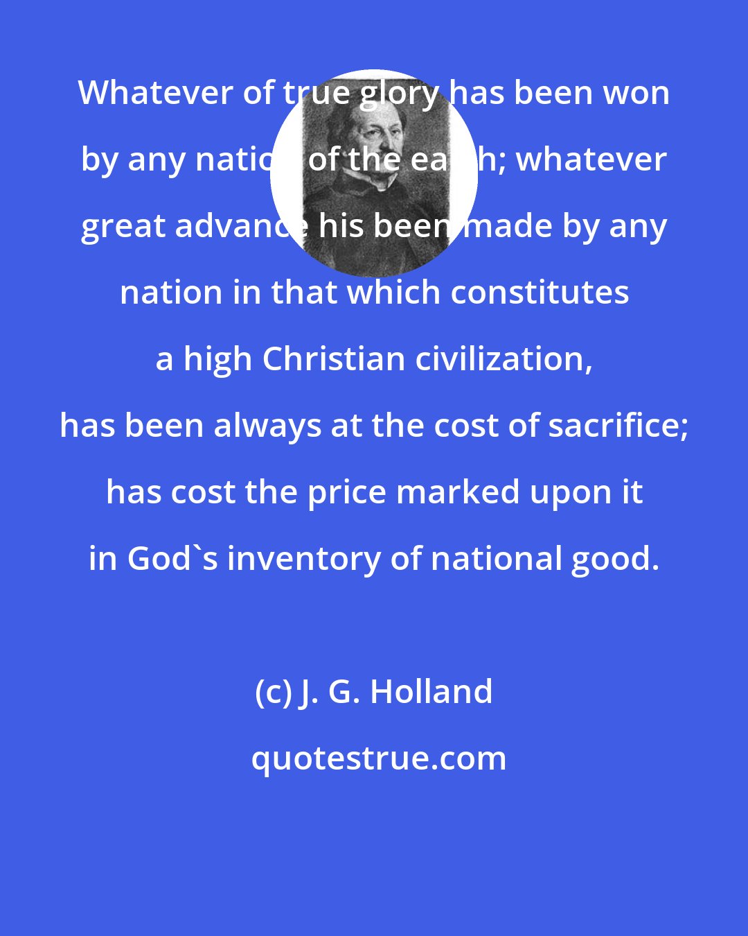 J. G. Holland: Whatever of true glory has been won by any nation of the earth; whatever great advance his been made by any nation in that which constitutes a high Christian civilization, has been always at the cost of sacrifice; has cost the price marked upon it in God's inventory of national good.