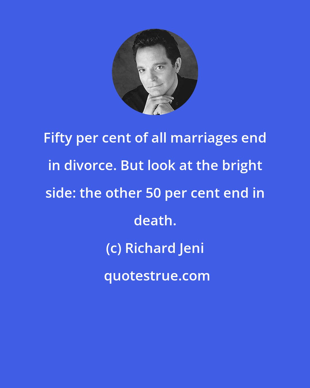 Richard Jeni: Fifty per cent of all marriages end in divorce. But look at the bright side: the other 50 per cent end in death.